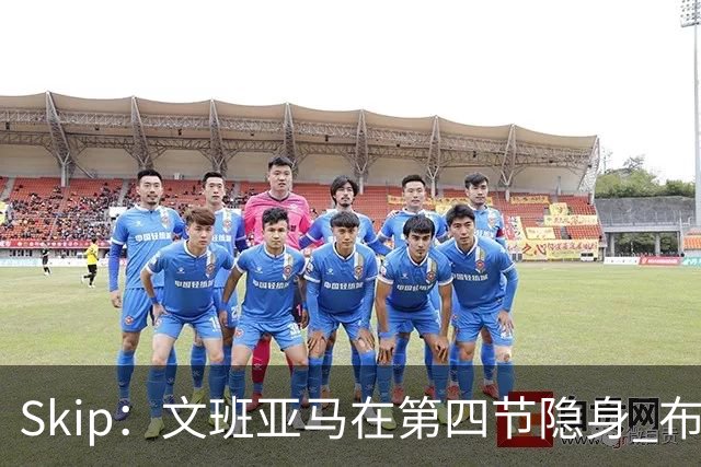 Skip：文班亚马在第四节隐身 布伦森在末节彻底完爆了他